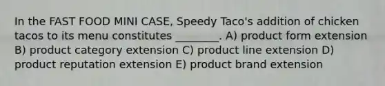 In the FAST FOOD MINI CASE, Speedy Taco's addition of chicken tacos to its menu constitutes ________. A) product form extension B) product category extension C) product line extension D) product reputation extension E) product brand extension