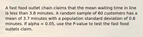 A fast food outlet chain claims that the mean waiting time in line is less than 3.8 minutes. A random sample of 60 customers has a mean of 3.7 minutes with a population standard deviation of 0.6 minutes. If alpha = 0.05, use the P-value to test the fast food outlets claim.