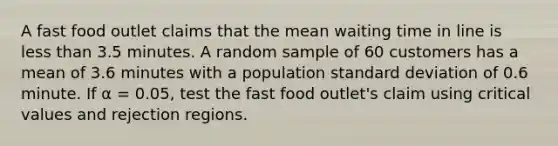 A fast food outlet claims that the mean waiting time in line is less than 3.5 minutes. A random sample of 60 customers has a mean of 3.6 minutes with a population standard deviation of 0.6 minute. If α = 0.05, test the fast food outlet's claim using critical values and rejection regions.