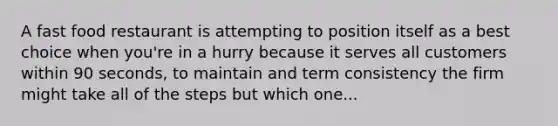 A fast food restaurant is attempting to position itself as a best choice when you're in a hurry because it serves all customers within 90 seconds, to maintain and term consistency the firm might take all of the steps but which one...