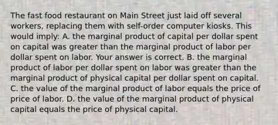 The fast food restaurant on Main Street just laid off several​ workers, replacing them with​ self-order computer kiosks. This would​ imply: A. the marginal product of capital per dollar spent on capital was greater than the marginal product of labor per dollar spent on labor. Your answer is correct. B. the marginal product of labor per dollar spent on labor was greater than the marginal product of physical capital per dollar spent on capital. C. the value of the marginal product of labor equals the price of price of labor. D. the value of the marginal product of physical capital equals the price of physical capital.