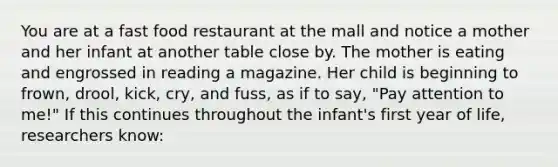 You are at a fast food restaurant at the mall and notice a mother and her infant at another table close by. The mother is eating and engrossed in reading a magazine. Her child is beginning to frown, drool, kick, cry, and fuss, as if to say, "Pay attention to me!" If this continues throughout the infant's first year of life, researchers know: