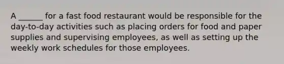 A ______ for a fast food restaurant would be responsible for the day-to-day activities such as placing orders for food and paper supplies and supervising employees, as well as setting up the weekly work schedules for those employees.