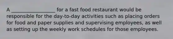 A __________________ for a fast food restaurant would be responsible for the day-to-day activities such as placing orders for food and paper supplies and supervising employees, as well as setting up the weekly work schedules for those employees.