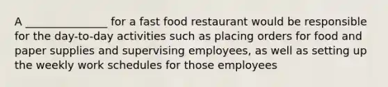 A _______________ for a fast food restaurant would be responsible for the day-to-day activities such as placing orders for food and paper supplies and supervising employees, as well as setting up the weekly work schedules for those employees