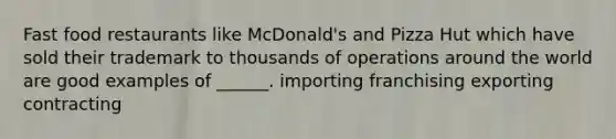 Fast food restaurants like McDonald's and Pizza Hut which have sold their trademark to thousands of operations around the world are good examples of ______. importing franchising exporting contracting