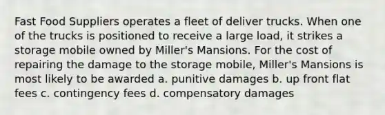 Fast Food Suppliers operates a fleet of deliver trucks. When one of the trucks is positioned to receive a large load, it strikes a storage mobile owned by Miller's Mansions. For the cost of repairing the damage to the storage mobile, Miller's Mansions is most likely to be awarded a. punitive damages b. up front flat fees c. contingency fees d. compensatory damages