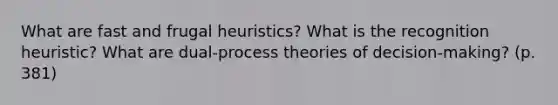 What are fast and frugal heuristics? What is the recognition heuristic? What are dual-process theories of decision-making? (p. 381)