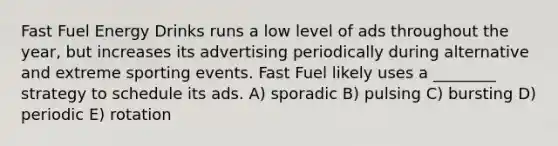 Fast Fuel Energy Drinks runs a low level of ads throughout the year, but increases its advertising periodically during alternative and extreme sporting events. Fast Fuel likely uses a ________ strategy to schedule its ads. A) sporadic B) pulsing C) bursting D) periodic E) rotation