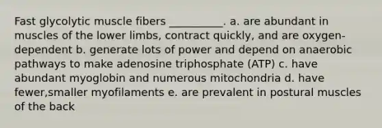 Fast glycolytic muscle fibers __________. a. are abundant in muscles of the <a href='https://www.questionai.com/knowledge/kF4ILRdZqC-lower-limb' class='anchor-knowledge'>lower limb</a>s, contract quickly, and are oxygen-dependent b. generate lots of power and depend on anaerobic pathways to make adenosine triphosphate (ATP) c. have abundant myoglobin and numerous mitochondria d. have fewer,smaller myofilaments e. are prevalent in postural muscles of the back