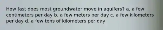 How fast does most groundwater move in aquifers? a. a few centimeters per day b. a few meters per day c. a few kilometers per day d. a few tens of kilometers per day