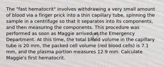 The "fast hematocrit" involves withdrawing a very small amount of blood via a finger prick into a thin capillary tube, spinning the sample in a centrifuge so that it separates into its components, and then measuring the components. This procedure was performed as soon as Maggie arrived at the Emergency Department. At this time, the total blood volume in the capillary tube is 20 mm, the packed cell volume (red blood cells) is 7.1 mm, and the plasma portion measures 12.9 mm. Calculate Maggie's first hematocrit.