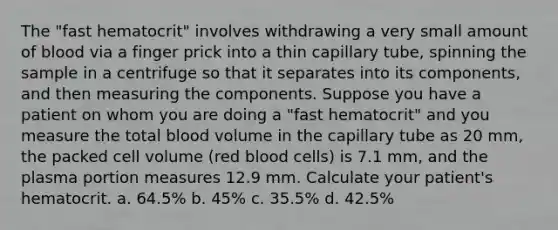 The "fast hematocrit" involves withdrawing a very small amount of blood via a finger prick into a thin capillary tube, spinning the sample in a centrifuge so that it separates into its components, and then measuring the components. Suppose you have a patient on whom you are doing a "fast hematocrit" and you measure the total blood volume in the capillary tube as 20 mm, the packed cell volume (red blood cells) is 7.1 mm, and the plasma portion measures 12.9 mm. Calculate your patient's hematocrit. a. 64.5% b. 45% c. 35.5% d. 42.5%