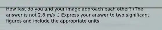 How fast do you and your image approach each other? (The answer is not 2.8 m/s .) Express your answer to two significant figures and include the appropriate units.