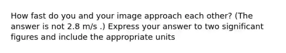 How fast do you and your image approach each other? (The answer is not 2.8 m/s .) Express your answer to two <a href='https://www.questionai.com/knowledge/kFFoNy5xk3-significant-figures' class='anchor-knowledge'>significant figures</a> and include the appropriate units