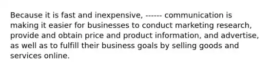 Because it is fast and inexpensive, ------ communication is making it easier for businesses to conduct marketing research, provide and obtain price and product information, and advertise, as well as to fulfill their business goals by selling goods and services online.