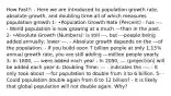 How Fast?: - Here we are introduced to population growth rate, absolute growth, and doubling time-all of which measures population growth 1- •Population Growth Rate (Percent) - has ---. - World population is now growing at a much ---than in the past. 2- •Absolute Growth (Numbers): is still ---, but ---people being added annually; lower ---. - Absolute growth depends on the ---of the population. - If you build upon 7 billion people at only 1.15% annual growth rate, you are still adding ---million people yearly. 3- In 1800, --- were added each year - In 2050, --- (projection) will be added each year 4- Doubling Time: --- - indicates the ---. - It only took about ---for population to double from 3 to 6 billion. 5- - Could population double again from 6 to 12 billion? - It is likely that global population will not double again. Why?