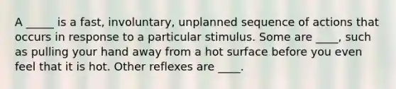 A _____ is a fast, involuntary, unplanned sequence of actions that occurs in response to a particular stimulus. Some are ____, such as pulling your hand away from a hot surface before you even feel that it is hot. Other reflexes are ____.