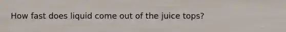 How fast does liquid come out of the juice tops?