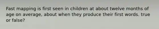 Fast mapping is first seen in children at about twelve months of age on average, about when they produce their first words. true or false?