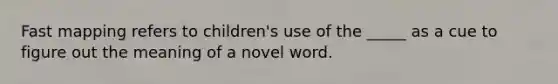 Fast mapping refers to children's use of the _____ as a cue to figure out the meaning of a novel word.