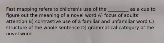 Fast mapping refers to children's use of the _________ as a cue to figure out the meaning of a novel word A) focus of adults' attention B) contrastive use of a familiar and unfamiliar word C) structure of the whole sentence D) grammatical category of the novel word