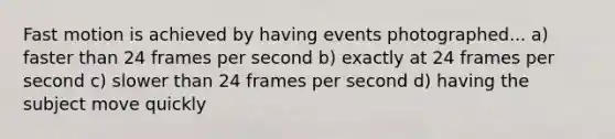 Fast motion is achieved by having events photographed... a) faster than 24 frames per second b) exactly at 24 frames per second c) slower than 24 frames per second d) having the subject move quickly