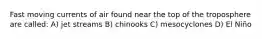 Fast moving currents of air found near the top of the troposphere are called: A) jet streams B) chinooks C) mesocyclones D) El Niño