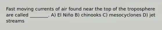 Fast moving currents of air found near the top of the troposphere are called ________. A) El Niño B) chinooks C) mesocyclones D) jet streams