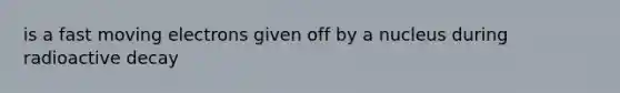 is a fast moving electrons given off by a nucleus during radioactive decay