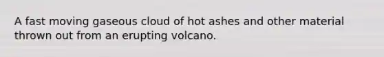 A fast moving gaseous cloud of hot ashes and other material thrown out from an erupting volcano.