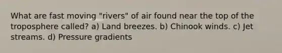 What are fast moving "rivers" of air found near the top of the troposphere called? a) Land breezes. b) Chinook winds. c) Jet streams. d) Pressure gradients