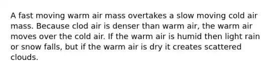 A fast moving warm air mass overtakes a slow moving cold air mass. Because clod air is denser than warm air, the warm air moves over the cold air. If the warm air is humid then light rain or snow falls, but if the warm air is dry it creates scattered clouds.