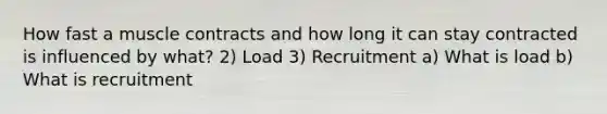 How fast a muscle contracts and how long it can stay contracted is influenced by what? 2) Load 3) Recruitment a) What is load b) What is recruitment