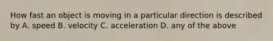 How fast an object is moving in a particular direction is described by A. speed B. velocity C. acceleration D. any of the above