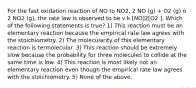 For the fast oxidation reaction of NO to NO2, 2 NO (g) + O2 (g) o 2 NO2 (g), the rate law is observed to be v k [NO]2[O2 ]. Which of the following statements is true? 1) This reaction must be an elementary reaction because the empirical rate law agrees with the stoichiometry. 2) The molecularity of this elementary reaction is termolecular. 3) This reaction should be extremely slow because the probability for three molecules to collide at the same time is low. 4) This reaction is most likely not an elementary reaction even though the empirical rate law agrees with the stoichiometry. 5) None of the above.