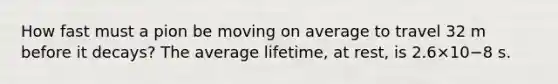 How fast must a pion be moving on average to travel 32 m before it decays? The average lifetime, at rest, is 2.6×10−8 s.