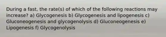 During a fast, the rate(s) of which of the following reactions may increase? a) Glycogenesis b) Glycogenesis and lipogenesis c) Gluconeogenesis and glycogenolysis d) Gluconeogenesis e) Lipogenesis f) Glycogenolysis