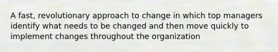 A fast, revolutionary approach to change in which top managers identify what needs to be changed and then move quickly to implement changes throughout the organization