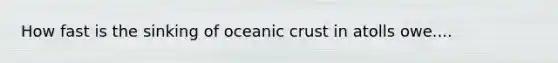 How fast is the sinking of <a href='https://www.questionai.com/knowledge/kPVS0KdHos-oceanic-crust' class='anchor-knowledge'>oceanic crust</a> in atolls owe....