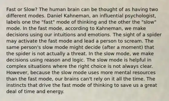 Fast or Slow? The human brain can be thought of as having two different modes. Daniel Kahneman, an influential psychologist, labels one the "fast" mode of thinking and the other the "slow" mode. In the fast mode, according to Kahneman, we make decisions using our intuitions and emotions. The sight of a spider may activate the fast mode and lead a person to scream. The same person's slow mode might decide (after a moment) that the spider is not actually a threat. In the slow mode, we make decisions using reason and logic. The slow mode is helpful in complex situations where the right choice is not always clear. However, because the slow mode uses more mental resources than the fast mode, our brains can't rely on it all the time. The instincts that drive the fast mode of thinking to save us a great deal of time and energy.