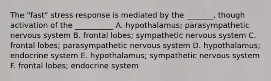 The "fast" stress response is mediated by the _______, though activation of the __________ A. hypothalamus; parasympathetic nervous system B. frontal lobes; sympathetic nervous system C. frontal lobes; parasympathetic nervous system D. hypothalamus; endocrine system E. hypothalamus; sympathetic nervous system F. frontal lobes; endocrine system