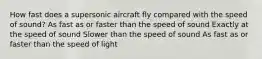 How fast does a supersonic aircraft fly compared with the speed of sound? As fast as or faster than the speed of sound Exactly at the speed of sound Slower than the speed of sound As fast as or faster than the speed of light