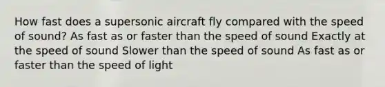 How fast does a supersonic aircraft fly compared with the speed of sound? As fast as or faster than the speed of sound Exactly at the speed of sound Slower than the speed of sound As fast as or faster than the speed of light