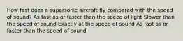 How fast does a supersonic aircraft fly compared with the speed of sound? As fast as or faster than the speed of light Slower than the speed of sound Exactly at the speed of sound As fast as or faster than the speed of sound