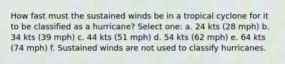 How fast must the sustained winds be in a tropical cyclone for it to be classified as a hurricane? Select one: a. 24 kts (28 mph) b. 34 kts (39 mph) c. 44 kts (51 mph) d. 54 kts (62 mph) e. 64 kts (74 mph) f. Sustained winds are not used to classify hurricanes.