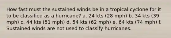 How fast must the sustained winds be in a tropical cyclone for it to be classified as a hurricane? a. 24 kts (28 mph) b. 34 kts (39 mph) c. 44 kts (51 mph) d. 54 kts (62 mph) e. 64 kts (74 mph) f. Sustained winds are not used to classify hurricanes.