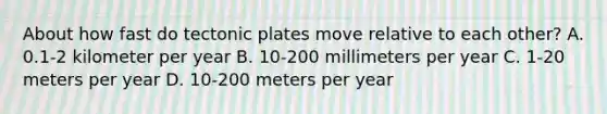 About how fast do tectonic plates move relative to each other? A. 0.1-2 kilometer per year B. 10-200 millimeters per year C. 1-20 meters per year D. 10-200 meters per year