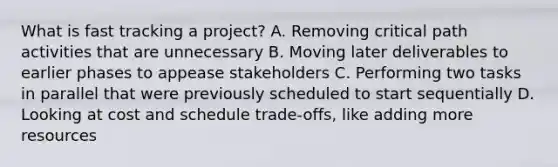 What is fast tracking a project? A. Removing critical path activities that are unnecessary B. Moving later deliverables to earlier phases to appease stakeholders C. Performing two tasks in parallel that were previously scheduled to start sequentially D. Looking at cost and schedule trade-offs, like adding more resources