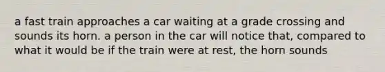 a fast train approaches a car waiting at a grade crossing and sounds its horn. a person in the car will notice that, compared to what it would be if the train were at rest, the horn sounds